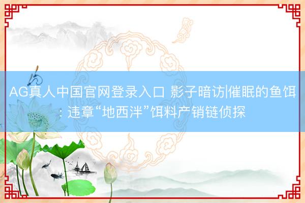 AG真人中国官网登录入口 影子暗访|催眠的鱼饵: 违章“地西泮”饵料产销链侦探