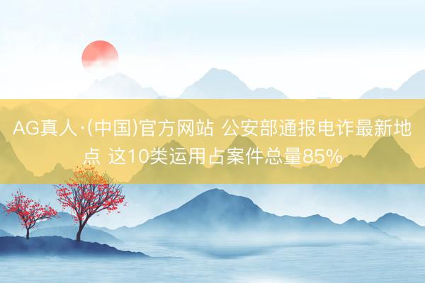 AG真人·(中国)官方网站 公安部通报电诈最新地点 这10类运用占案件总量85%