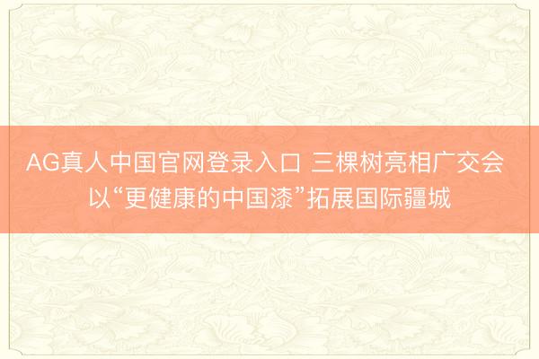 AG真人中国官网登录入口 三棵树亮相广交会 以“更健康的中国漆”拓展国际疆城