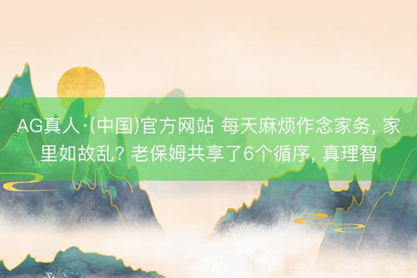 AG真人·(中国)官方网站 每天麻烦作念家务, 家里如故乱? 老保姆共享了6个循序, 真理智