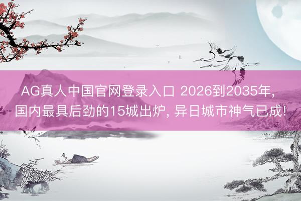 AG真人中国官网登录入口 2026到2035年, 国内最具后劲的15城出炉, 异日城市神气已成!