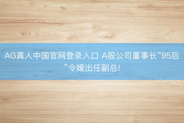 AG真人中国官网登录入口 A股公司董事长“95后”令嫒出任副总!