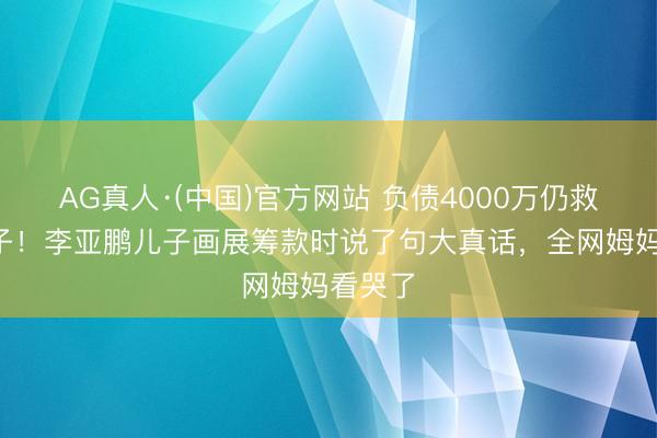 AG真人·(中国)官方网站 负债4000万仍救2万孩子!李亚鹏儿子画展筹款时说了句大真话,全网姆妈看哭了