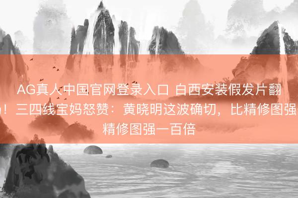 AG真人中国官网登录入口 白西安装假发片翻车现场！三四线宝妈怒赞：黄晓明这波确切，比精修图强一百倍