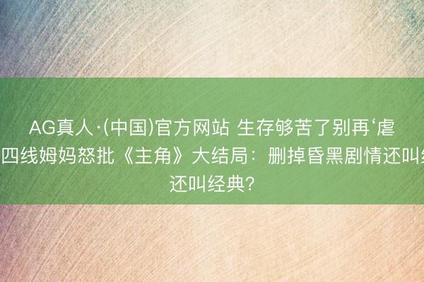 AG真人·(中国)官方网站 生存够苦了别再‘虐’！三四线姆妈怒批《主角》大结局：删掉昏黑剧情还叫经典？