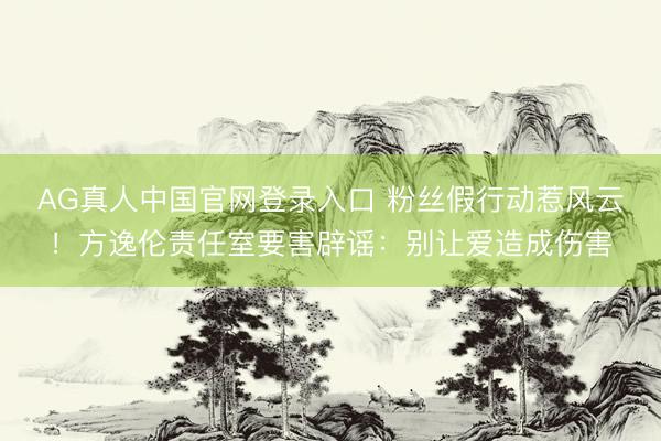 AG真人中国官网登录入口 粉丝假行动惹风云！方逸伦责任室要害辟谣：别让爱造成伤害