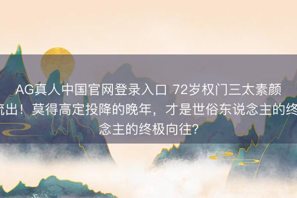 AG真人中国官网登录入口 72岁权门三太素颜庆生照流出！莫得高定投降的晚年，才是世俗东说念主的终极向往？