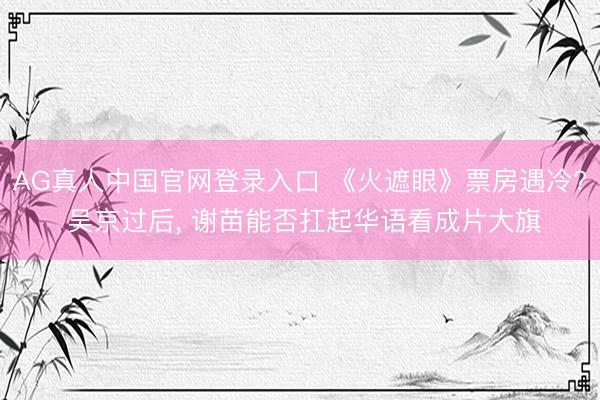 AG真人中国官网登录入口 《火遮眼》票房遇冷? 吴京过后， 谢苗能否扛起华语看成片大旗