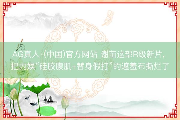 AG真人·(中国)官方网站 谢苗这部R级新片， 把内娱“硅胶腹肌+替身假打”的遮羞布撕烂了