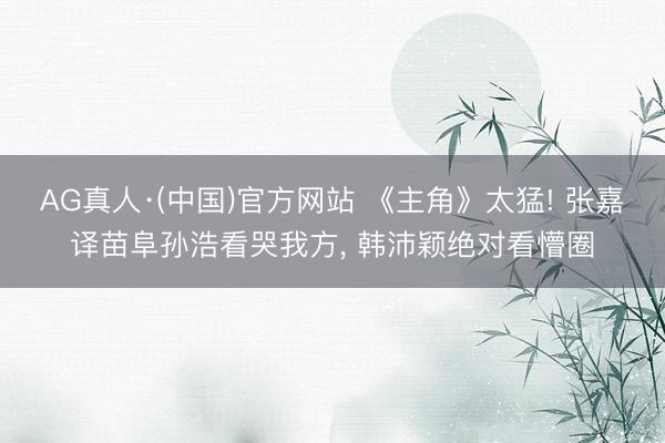 AG真人·(中国)官方网站 《主角》太猛! 张嘉译苗阜孙浩看哭我方， 韩沛颖绝对看懵圈