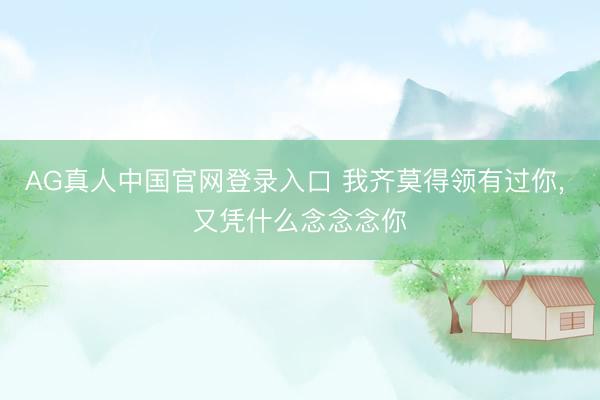 AG真人中国官网登录入口 我齐莫得领有过你， 又凭什么念念念你
