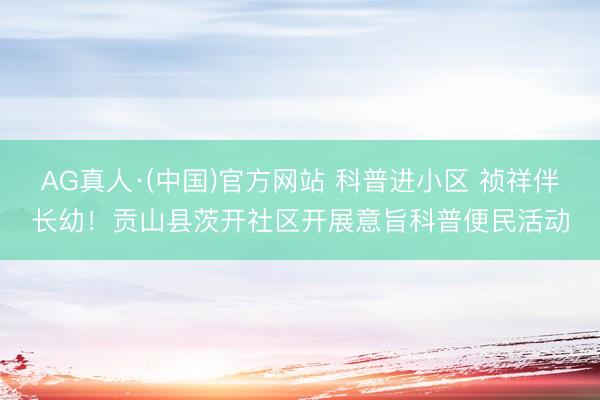 AG真人·(中国)官方网站 科普进小区 祯祥伴长幼！贡山县茨开社区开展意旨科普便民活动