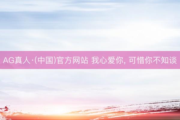 AG真人·(中国)官方网站 我心爱你， 可惜你不知谈