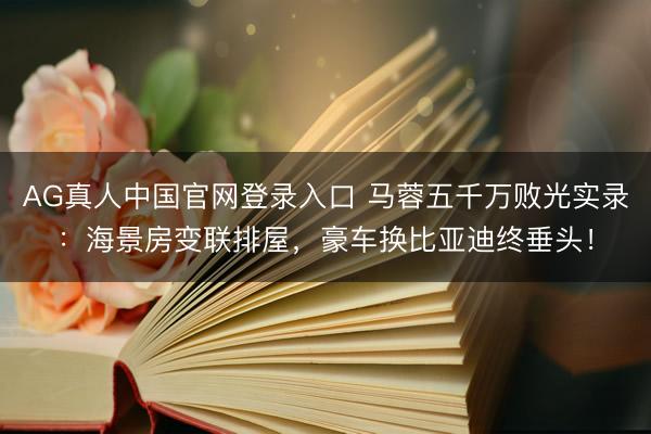 AG真人中国官网登录入口 马蓉五千万败光实录：海景房变联排屋，豪车换比亚迪终垂头！