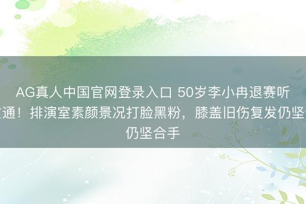 AG真人中国官网登录入口 50岁李小冉退赛听说贯通！排演室素颜景况打脸黑粉，膝盖旧伤复发仍坚合手