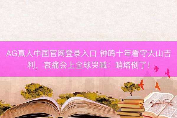 AG真人中国官网登录入口 钟鸣十年看守大山吉利，哀痛会上全球哭喊：哨塔倒了！
