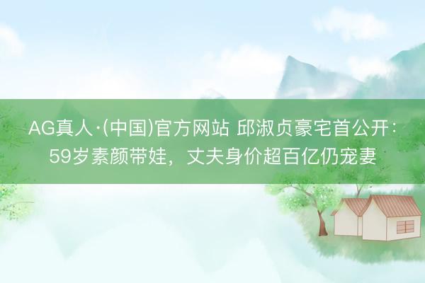 AG真人·(中国)官方网站 邱淑贞豪宅首公开：59岁素颜带娃，丈夫身价超百亿仍宠妻