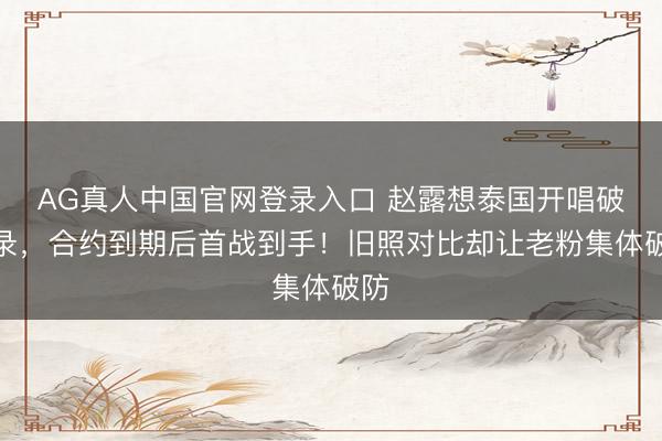 AG真人中国官网登录入口 赵露想泰国开唱破记录，合约到期后首战到手！旧照对比却让老粉集体破防