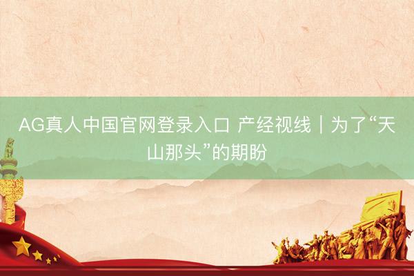 AG真人中国官网登录入口 产经视线｜为了“天山那头”的期盼