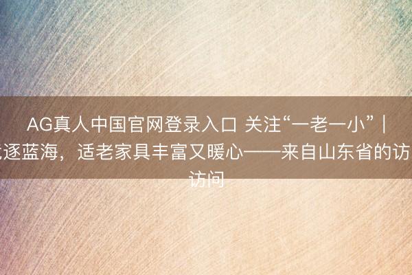 AG真人中国官网登录入口 关注“一老一小”｜竞逐蓝海，适老家具丰富又暖心——来自山东省的访问