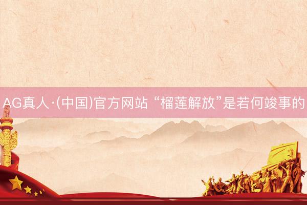 AG真人·(中国)官方网站 “榴莲解放”是若何竣事的
