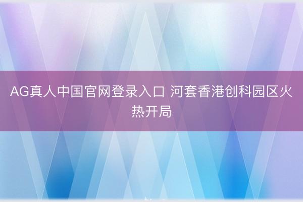 AG真人中国官网登录入口 河套香港创科园区火热开局