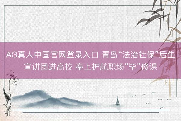 AG真人中国官网登录入口 青岛“法治社保”后生宣讲团进高校 奉上护航职场“毕”修课