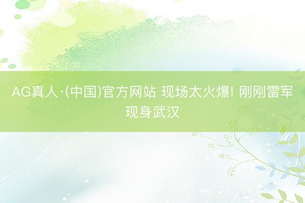 AG真人·(中国)官方网站 现场太火爆! 刚刚雷军现身武汉