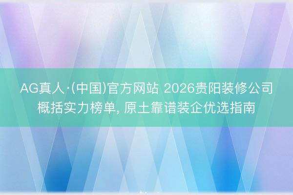 AG真人·(中国)官方网站 2026贵阳装修公司概括实力榜单， 原土靠谱装企优选指南