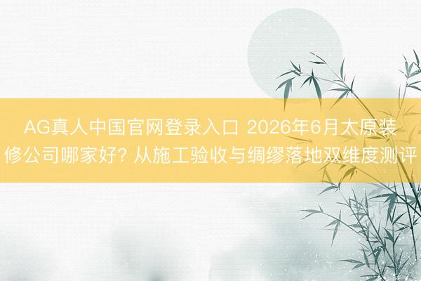 AG真人中国官网登录入口 2026年6月太原装修公司哪家好? 从施工验收与绸缪落地双维度测评