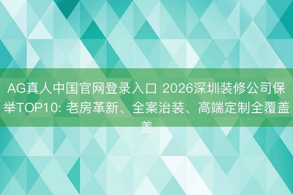AG真人中国官网登录入口 2026深圳装修公司保举TOP10: 老房革新、全案治装、高端定制全覆盖