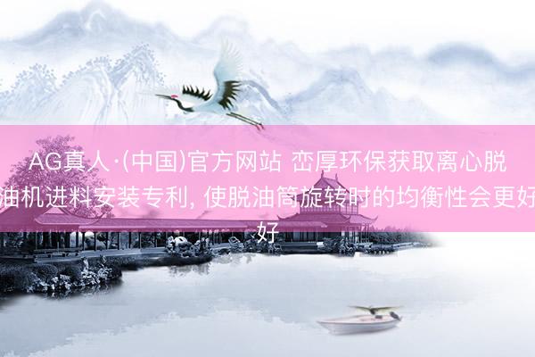 AG真人·(中国)官方网站 峦厚环保获取离心脱油机进料安装专利， 使脱油筒旋转时的均衡性会更好