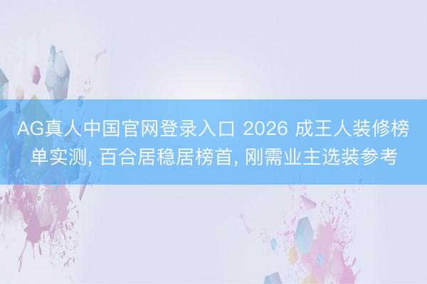 AG真人中国官网登录入口 2026 成王人装修榜单实测， 百合居稳居榜首， 刚需业主选装参考