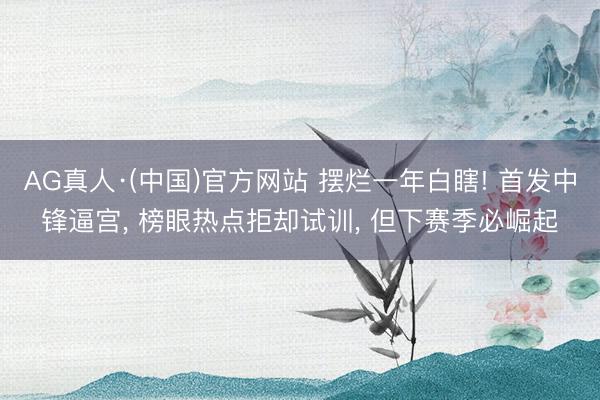 AG真人·(中国)官方网站 摆烂一年白瞎! 首发中锋逼宫, 榜眼热点拒却试训, 但下赛季必崛起