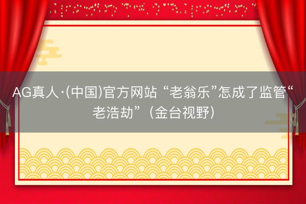 AG真人·(中国)官方网站 “老翁乐”怎成了监管“老浩劫”（金台视野）