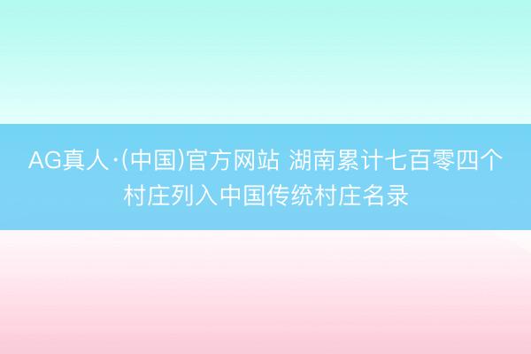 AG真人·(中国)官方网站 湖南累计七百零四个村庄列入中国传统村庄名录