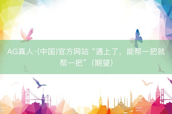 AG真人·(中国)官方网站 “遇上了,能帮一把就帮一把”(期望)