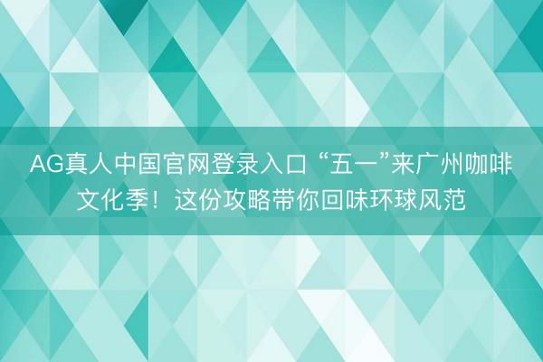 AG真人中国官网登录入口 “五一”来广州咖啡文化季！这份攻略带你回味环球风范