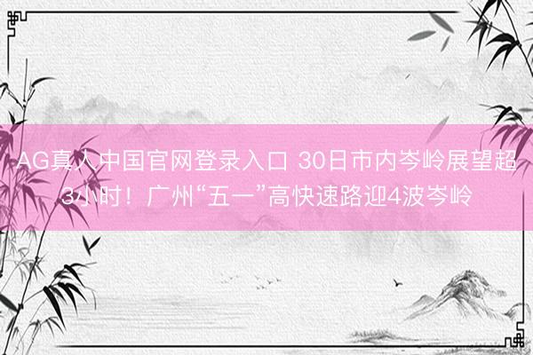 AG真人中国官网登录入口 30日市内岑岭展望超3小时！广州“五一”高快速路迎4波岑岭