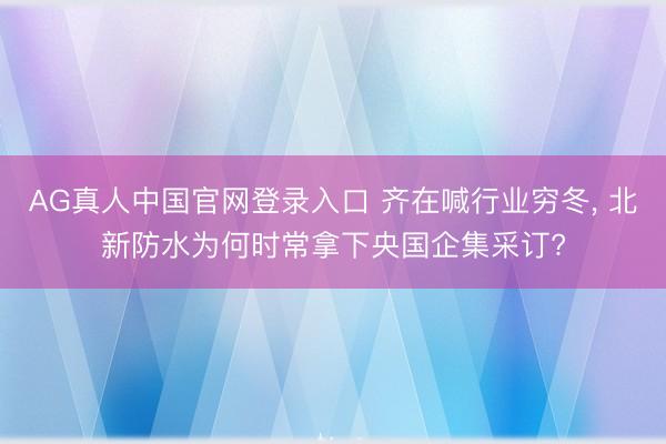 AG真人中国官网登录入口 齐在喊行业穷冬, 北新防水为何时常拿下央国企集采订?