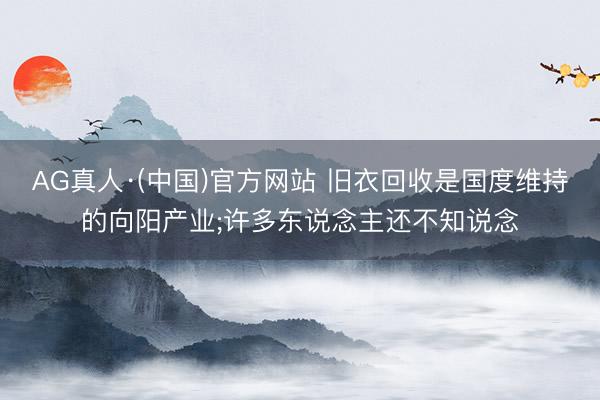 AG真人·(中国)官方网站 旧衣回收是国度维持的向阳产业;许多东说念主还不知说念