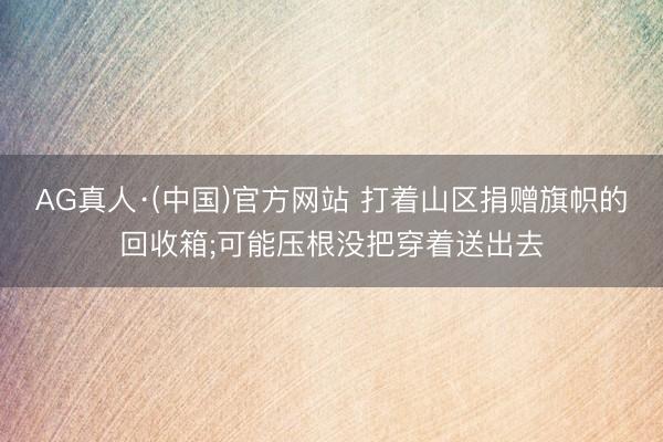 AG真人·(中国)官方网站 打着山区捐赠旗帜的回收箱;可能压根没把穿着送出去