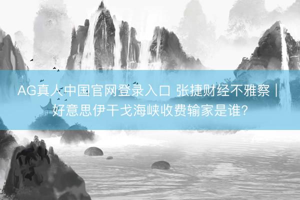 AG真人中国官网登录入口 张捷财经不雅察 | 好意思伊干戈海峡收费输家是谁?