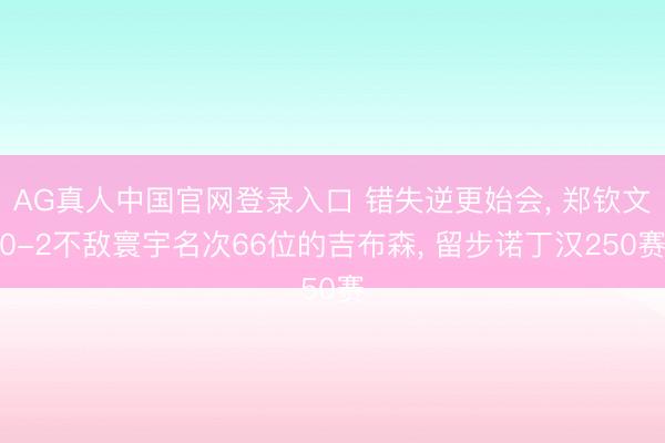 AG真人中国官网登录入口 错失逆更始会， 郑钦文0-2不敌寰宇名次66位的吉布森， 留步诺丁汉250赛