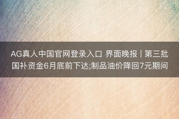 AG真人中国官网登录入口 界面晚报 | 第三批国补资金6月底前下达;制品油价降回7元期间