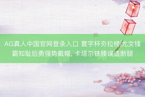 AG真人中国官网登录入口 寰宇杯夯拉榜|尤文锋霸知耻后勇强势戴帽, 卡塔尔铁腰误造断腿