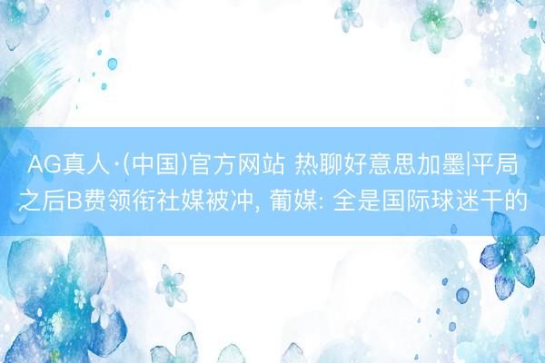 AG真人·(中国)官方网站 热聊好意思加墨|平局之后B费领衔社媒被冲， 葡媒: 全是国际球迷干的