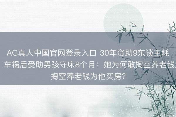 AG真人中国官网登录入口 30年资助9东谈主耗资200万，车祸后受助男孩守床8个月：她为何敢掏空养老钱为他买房？