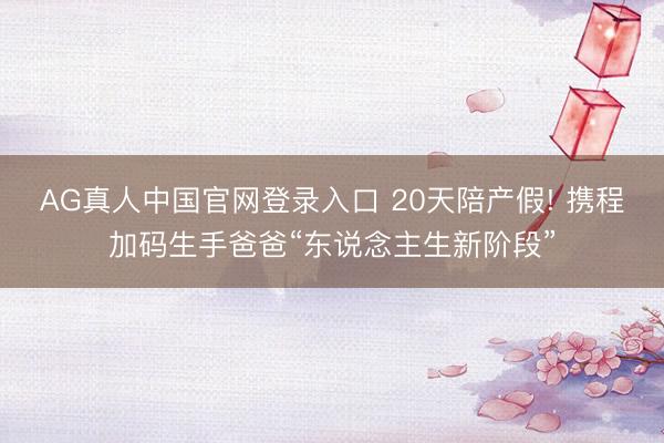 AG真人中国官网登录入口 20天陪产假! 携程加码生手爸爸“东说念主生新阶段”